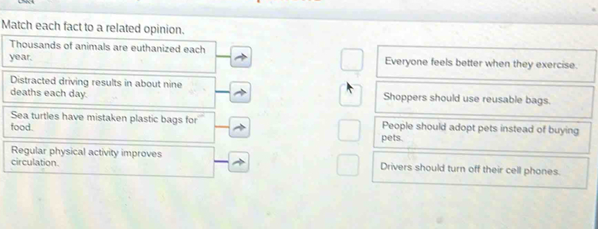 Match each fact to a related opinion.
Thousands of animals are euthanized each
year. Everyone feels better when they exercise.
Distracted driving results in about nine Shoppers should use reusable bags.
deaths each day.
Sea turtles have mistaken plastic bags for People should adopt pets instead of buying
food. pets.
Regular physical activity improves Drivers should turn off their cell phones.
circulation.