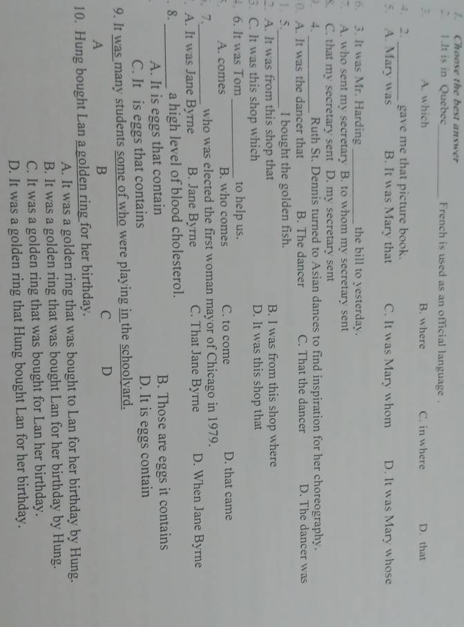 Choose the best answer
2 1.It is in Quebec_ French is used as an official language .
3. A. which B. where C. in where D. that
4. 2. _gave me that picture book.
5. A. Mary was B. It was Mary that C. It was Mary whom D. It was Mary whose
6. 3. It was Mr. Harding _the bill to yesterday.
A. who sent my secretary B. to whom my secretary sent
8. C. that my secretary sent D. my secretary sent
2. 4. _Ruth St. Dennis turned to Asian dances to find inspiration for her choreography.
0. A. It was the dancer that B. The dancer C. That the dancer D. The dancer was
1. 5._ I bought the golden fish.
2. A. It was from this shop that B. I was from this shop where
3. C. It was this shop which D. It was this shop that
. 6. It was Tom _to help us.
A. comes B. who comes C. to come D. that came
. 7._ who was elected the first woman mayor of Chicago in 1979.
. A. It was Jane Byrne B. Jane Byrne C. That Jane Byrne D. When Jane Byrne
8._ a high level of blood cholesterol.
A. It is eggs that contain B. Those are eggs it contains
C. It is eggs that contains D. It is eggs contain
9. It was many students some of who were playing in the schoolyard.
A
B
C D
10. Hung bought Lan a golden ring for her birthday.
A. It was a golden ring that was bought to Lan for her birthday by Hung.
B. It was a golden ring that was bought Lan for her birthday by Hung.
C. It was a golden ring that was bought for Lan her birthday.
D. It was a golden ring that Hung bought Lan for her birthday.