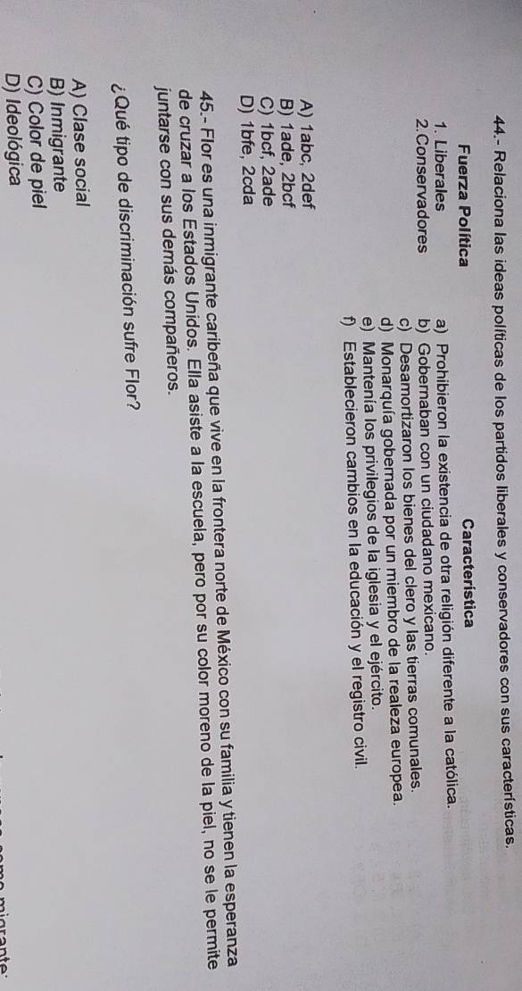 44.- Relaciona las ideas políticas de los partidos liberales y conservadores con sus características.
Fuerza Política Característica
1. Liberales a) Prohibieron la existencia de otra religión diferente a la católica.
2. Conservadores b) Gobernaban con un ciudadano mexicano.
c) Desamortizaron los bienes del clero y las tierras comunales.
d) Monarquía gobernada por un miembro de la realeza europea.
e) Mantenía los privilegios de la iglesia y el ejército.
f) Establecieron cambios en la educación y el registro civil.
A) 1abc, 2def
B) 1ade, 2bcf
C) 1bcf, 2ade
D) 1bfe, 2cda
45.- Flor es una inmigrante caribeña que vive en la frontera norte de México con su familia y tienen la esperanza
de cruzar a los Estados Unidos. Ella asiste a la escuela, pero por su color moreno de la piel, no se le permite
juntarse con sus demás compañeros.
¿Qué tipo de discriminación sufre Flor?
A) Clase social
B) Inmigrante
C) Color de piel
D) Ideológica