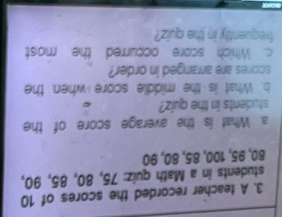 A teacher recorded the scores of 10
students in a Math quiz: 75, 80, 85, 90,
80, 95, 100, 85, 80, 90
a. What is the average score of the 
students in the quiz? 
b. What is the middle score when, the 
scores are arranged in order? 
c. Which score occurred the most 
frequently in the quiz?