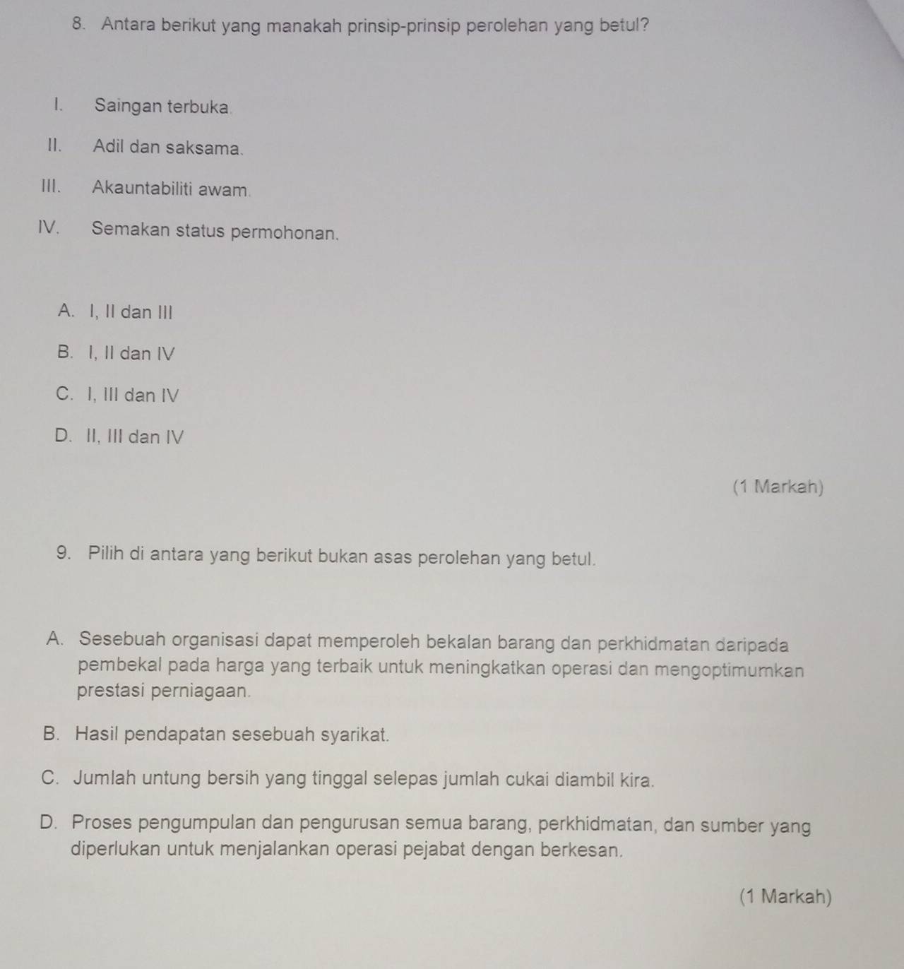 Antara berikut yang manakah prinsip-prinsip perolehan yang betul?
I. Saingan terbuka.
II. Adil dan saksama.
III. Akauntabiliti awam.
IV. Semakan status permohonan.
A. I, II dan III
B. I, II dan IV
C. I, III dan IV
D. II, III dan IV
(1 Markah)
9. Pilih di antara yang berikut bukan asas perolehan yang betul.
A. Sesebuah organisasi dapat memperoleh bekalan barang dan perkhidmatan daripada
pembekal pada harga yang terbaik untuk meningkatkan operasi dan mengoptimumkan
prestasi perniagaan.
B. Hasil pendapatan sesebuah syarikat.
C. Jumlah untung bersih yang tinggal selepas jumlah cukai diambil kira.
D. Proses pengumpulan dan pengurusan semua barang, perkhidmatan, dan sumber yang
diperlukan untuk menjalankan operasi pejabat dengan berkesan.
(1 Markah)