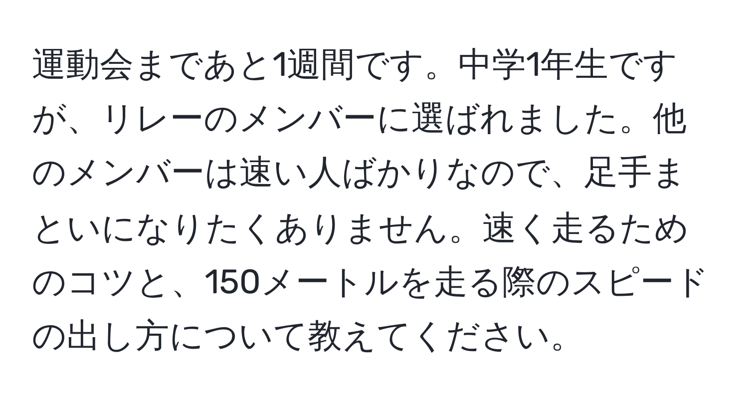 運動会まであと1週間です。中学1年生ですが、リレーのメンバーに選ばれました。他のメンバーは速い人ばかりなので、足手まといになりたくありません。速く走るためのコツと、150メートルを走る際のスピードの出し方について教えてください。