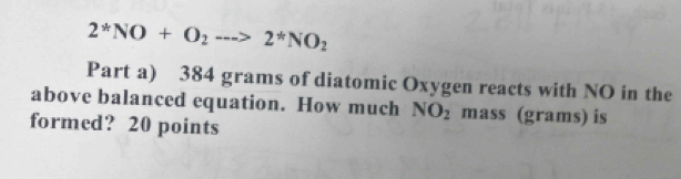 2^*NO+O_2to 2^*NO_2
Part a) 384 grams of diatomic Oxygen reacts with NO in the 
above balanced equation. How much NO_2 mass (grams) is 
formed? 20 points