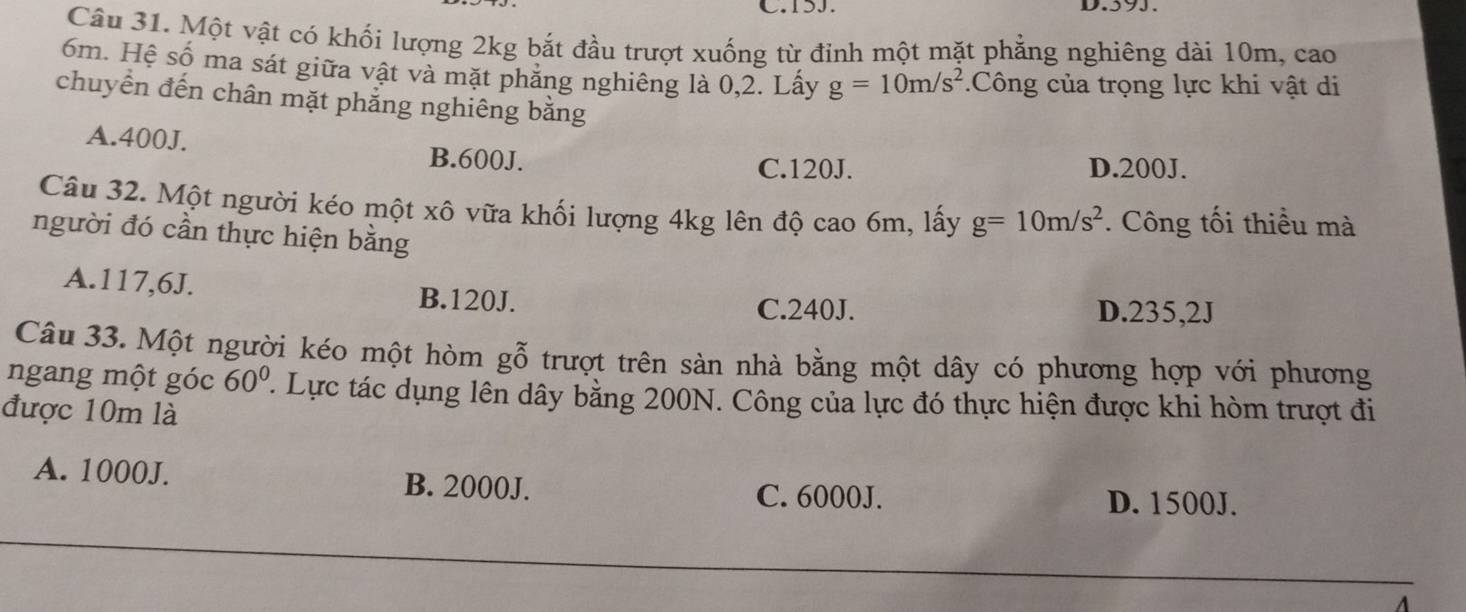 I5J.
Câu 31. Một vật có khối lượng 2kg bắt đầu trượt xuống từ đỉnh một mặt phẳng nghiêng dài 10m, cao
6m. Hệ số ma sát giữa vật và mặt phăng nghiêng là 0,2. Lấy g=10m/s^2.Công của trọng lực khi vật di
chuyển đến chân mặt phẳng nghiêng bằng
A. 400J. B. 600J.
C. 120J. D. 200J.
Câu 32. Một người kéo một xô vữa khối lượng 4kg lên độ cao 6m, lấy g=10m/s^2. Công tối thiều mà
người đó cần thực hiện bằng
A. 117, 6J. B. 120J.
C. 240J. D. 235, 2J
Câu 33. Một người kéo một hòm gỗ trượt trên sàn nhà bằng một dây có phương hợp với phương
ngang một góc 60°. Lực tác dụng lên dây bằng 200N. Công của lực đó thực hiện được khi hòm trượt đi
được 10m là
A. 1000J. B. 2000J. D. 1500J.
C. 6000J.