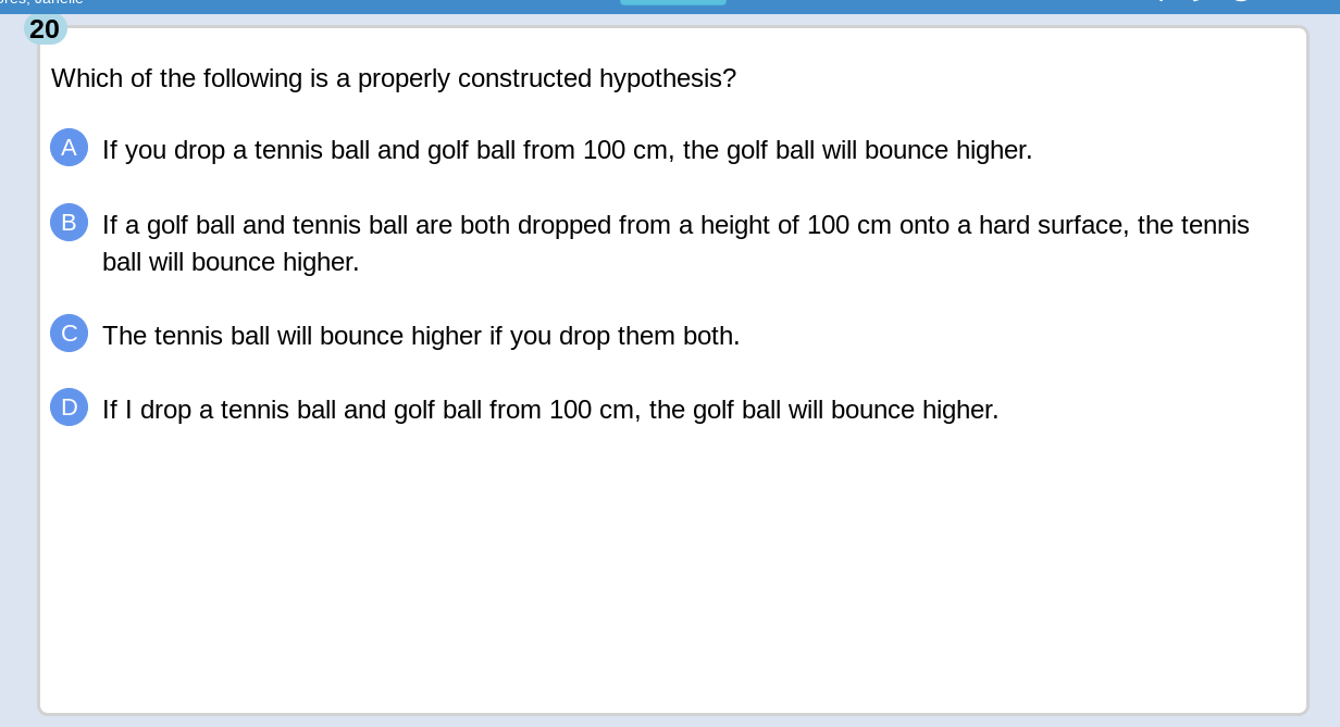 Which of the following is a properly constructed hypothesis?
If you drop a tennis ball and golf ball from 100 cm, the golf ball will bounce higher.
B)If a golf ball and tennis ball are both dropped from a height of 100 cm onto a hard surface, the tennis
ball will bounce higher.
C The tennis ball will bounce higher if you drop them both.
D If I drop a tennis ball and golf ball from 100 cm, the golf ball will bounce higher.