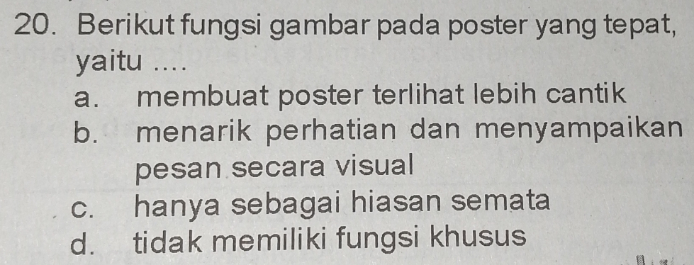 Berikut fungsi gambar pada poster yang tepat,
yaitu ....
a. membuat poster terlihat lebih cantik
b. menarik perhatian dan menyampaikan
pesan secara visual
c. hanya sebagai hiasan semata
d. tidak memiliki fungsi khusus