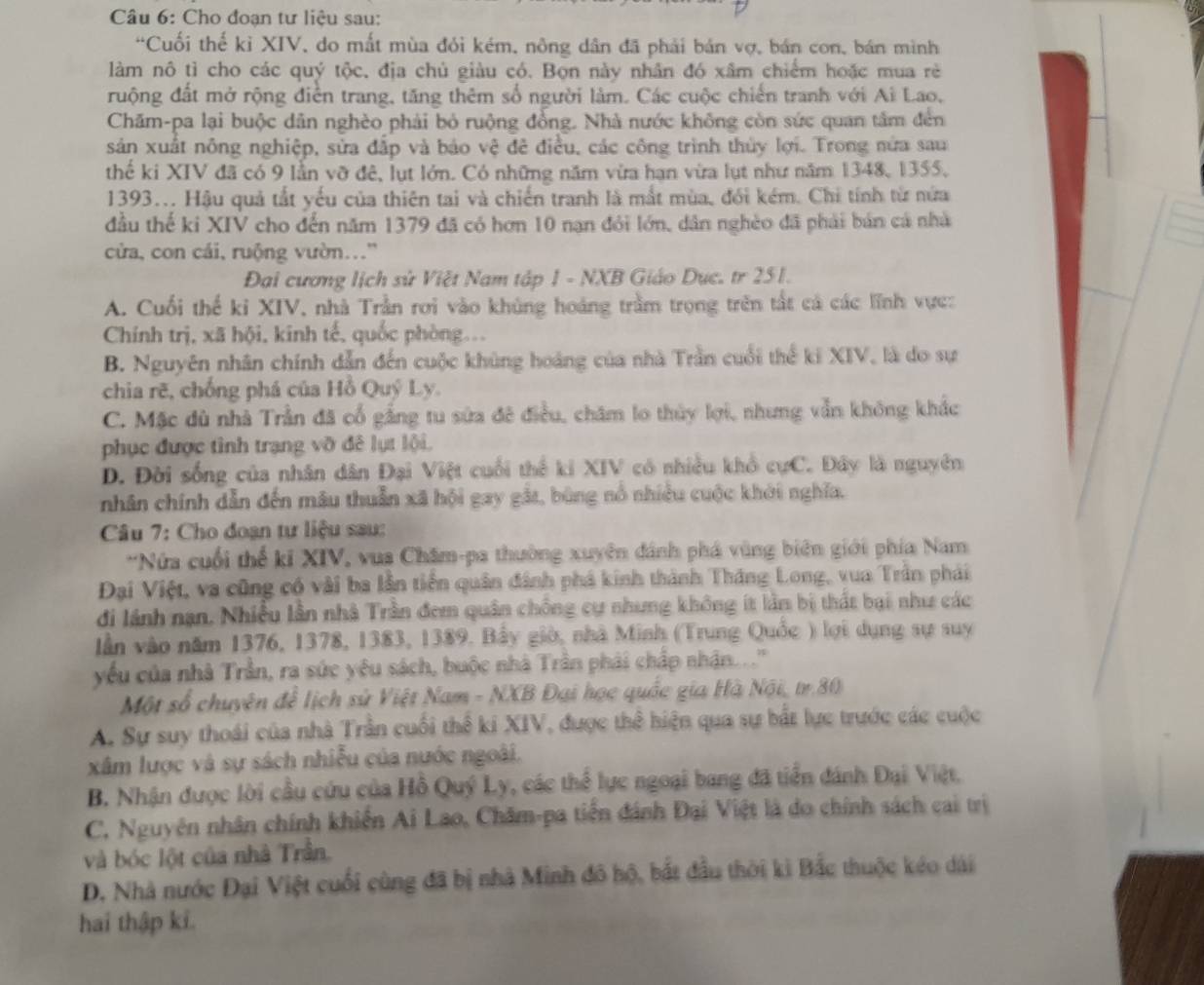 Cho đoạn tư liệu sau:
“Cuối thế kỉ XIV, do mắt mùa đỏi kém, nông dân đã phải bán vợ, bán con, bán mình
làm nô tỉ cho các quý tộc, địa chủ giàu có. Bọn này nhân đó xâm chiếm hoặc mua rè
ruộng đất mở rộng điễn trang, tăng thêm số người làm. Các cuộc chiến tranh với Ai Lao,
Chăm-pa lại buộc dân nghèo phải bỏ ruộng đồng. Nhà nước không còn sức quan tâm đến
sản xuất nông nghiệp, sửa đắp và báo vệ đê điều, các công trình thủy lợi. Trong nửa sau
thế ki XIV đã có 9 lằn vỡ đê, lụt lớn. Có những năm vừa hạn vừa lụt như năm 1348, 1355.
1393... Hậu quả tắt yếu của thiên tai và chiến tranh là mất mùa, đổi kém. Chi tính từ nửa
đầu thế ki XIV cho đến năm 1379 đã có hơn 10 nạn đỏi lớn, dân nghèo đã phải bản cá nhà
cửa, con cái, ruộng vườn..'
Đại cương lịch sử Việt Nam tập 1 - NXB Giáo Dục. tr 251.
A. Cuối thế ki XIV, nhà Trần rơi vào khủng hoáng trầm trọng trên tất cả các lĩnh vực:
Chính trị, xã hội, kinh tế, quốc phòng...
B. Nguyên nhân chính dẫn đến cuộc khủng hoàng của nhà Trần cuối thể ki XIV, là do sự
chia rẽ, chống phá của Hồ Quý Ly.
C. Mặc dù nhà Trần đã cổ gắng tu sứa đê điều, chăm lo thủy lợi, nhưng vẫn không khắc
phục được tình trạng vỡ đê lụt lội.
D. Đời sống của nhân dân Đại Việt cuối thể ki XIV có nhiều khổ cựC. Đây là nguyên
nhân chính dẫn đến mâu thuẫn xã hội gay gắt, bùng nổ nhiều cuộc khởi nghĩa.
Câu 7: Cho đoạn tư liệu sau:
*Nửa cuối thể ki XIV, vua Chăm-pa thường xuyên đánh phá vùng biên giới phía Nam
Đại Việt, va cũng có vài ba lần tiền quân đánh phá kinh thành Thăng Long, vua Trần phải
đi lánh nạn. Nhiều lần nhà Trần đem quân chống cự nhưng không ít lần bị thất bại như các
lần vào năm 1376, 1378, 1383, 1389. Bầy giờ, nhà Minh (Trung Quốc ) lợi dụng sự suy
yếu của nhà Trần, ra sức yêu sách, buộc nhà Trần phải chấp nhận.. .''
Một số chuyên để lịch sử Việt Nam - NXB Đại học quốc gia Hà Nội, tr.80
A. Sự suy thoái của nhà Trần cuối thể ki XIV, được thể hiện qua sự bắt lực trước các cuộc
xâm lược và sự sách nhiễu của nước ngoài.
B. Nhận được lời cầu cứu của Hồ Quý Ly, các thể lực ngoại bang đã tiển đánh Đại Việt,
C. Nguyên nhân chính khiến Ai Lao, Chăm-pa tiền đánh Đại Việt là do chính sách cai trị
và bóc lột của nhà Trần.
D. Nhà nước Đại Việt cuối cùng đã bị nhà Minh đô hộ, bắt đầu thời kì Bắc thuộc kéo dài
hai thập ki.