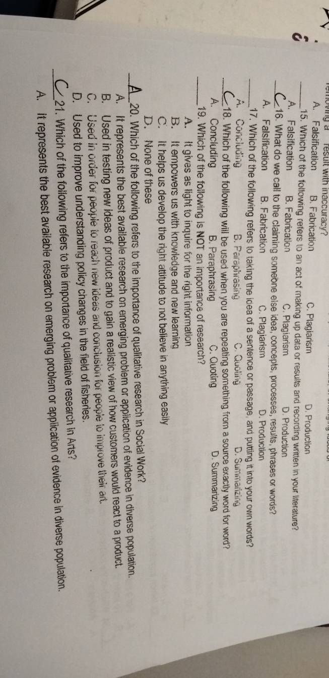 moving a `` result with inaccuracy ?
A. Falsification B. Fabrication C. Plagiarism D. Production
_15. Which of the following refers to an act of making up data or results and recording written in your literature?
A. Falsification B. Fabrication C. Plagiarism D. Production
_16. What do we call to the claiming someone else idea, concepts, processes, results, phrases or words?
A. Falsification B. Fabrication C. Plagiarism D. Production
_17. Which of the following refers to taking the idea of a sentence or passage, and putting it into your own words?
A. Concluding B. Paraphrasing C. Quoting D. Summarizing
_18. Which of the following will be used when you are repeating something from a source exactly word for word?
A. Concluding B. Paraphrasing C. Quoting D. Summarizing
_19. Which of the following is NOT an importance of research?
A. It gives as light to inquire for the right information
B. It empowers us with knowledge and new learning
C. It helps us develop the right attitude to not believe in anything easily
D. None of these
20. Which of the following refers to the importance of qualitative research in Social Work?
_A. It represents the best available research on emerging problem or application of evidence in diverse population.
B. Used in testing new ideas of product and to gain a realistic view of how customers would react to a product.
C. Used in order for people to reach new ideas and conclusion for people to improve their art.
D. Used to improve understanding policy changes in the field of fisheries.
21. Which of the following refers to the importance of qualitative research in Arts?
_A. it represents the best available research on emerging problem or application of evidence in diverse population.