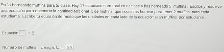 Estás horneando muffins para tu clase. Hay 17 estudiantes en total en tu clase y has horneado 5 muffins . Escribe y resuelve 
una ecuación para encontrar la cantidad adicional x de muffins que necesitas homear para tener 2 muffins para cada 
estudiante. Escribe tu ecuación de modo que las unidades en cada lado de la ecuación sean muffirs por estudiante 
Ecuación □ =2
Número de muffins : incógnita =20