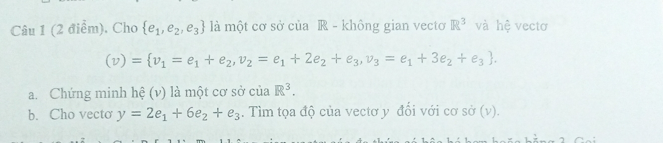 Cho  e_1,e_2,e_3 là một cơ sở của R - không gian vectơ R^3 và hệ vectơ
(v)= v_1=e_1+e_2, v_2=e_1+2e_2+e_3,v_3=e_1+3e_2+e_3. 
a. Chứng minh hệ (v) là một cơ sở của R^3. 
b.Cho vecto y=2e_1+6e_2+e_3. Tìm tọa độ của vectơ y đổi với cơ sở (v).