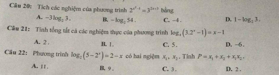 Tích các nghiệm của phương trình 2^(x^2)-1=3^(2x+3) bằng
A. -3log _23.
B. -log _254. C. -4. D. 1-log _23. 
Câu 21: Tính tổng tất cả các nghiệm thực của phương trình log _4(3.2^x-1)=x-1
A. 2. C. 5. D. -6.
B. 1.
Câu 22: Phương trình log _2(5-2^x)=2-x có hai ngiệm x_1, x_2. Tính P=x_1+x_2+x_1x_2.
A. 11. B. 9. C. 3. D. 2.