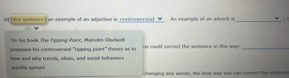 In[[this sentence] an example of an adjective is controversial_✔_ . An example of an adverb is _; t 
¹In his book The Tipping Point, Malcolm Gladwell 
proposes his controversial “tipping point” theory as to 'ou could correct the sentence in this way:_ 
how and why trends, ideas, and social behaviors 
quickly spread. 
changing any words, the best way you can correct this sentence