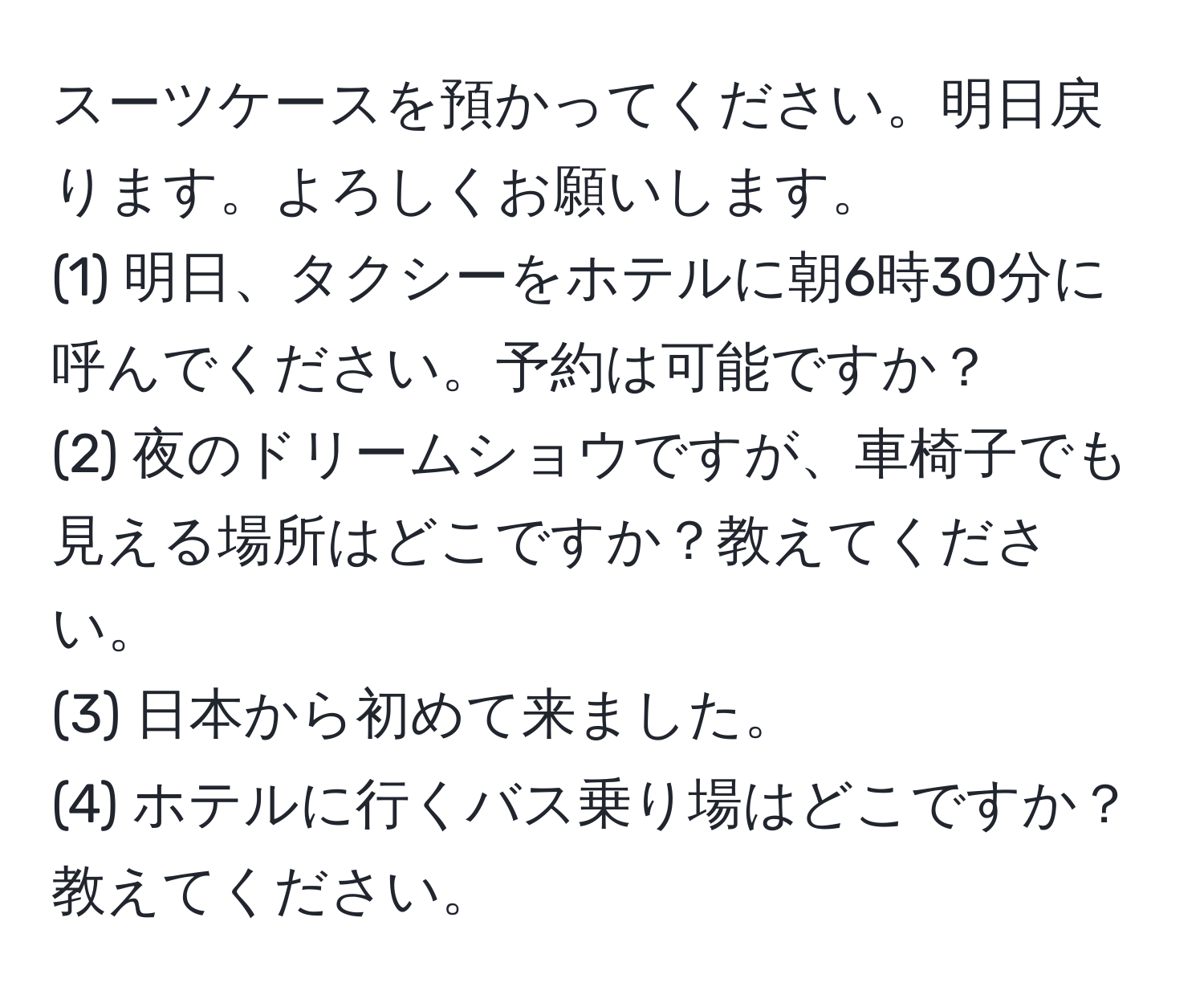 スーツケースを預かってください。明日戻ります。よろしくお願いします。  
(1) 明日、タクシーをホテルに朝6時30分に呼んでください。予約は可能ですか？  
(2) 夜のドリームショウですが、車椅子でも見える場所はどこですか？教えてください。  
(3) 日本から初めて来ました。  
(4) ホテルに行くバス乗り場はどこですか？教えてください。