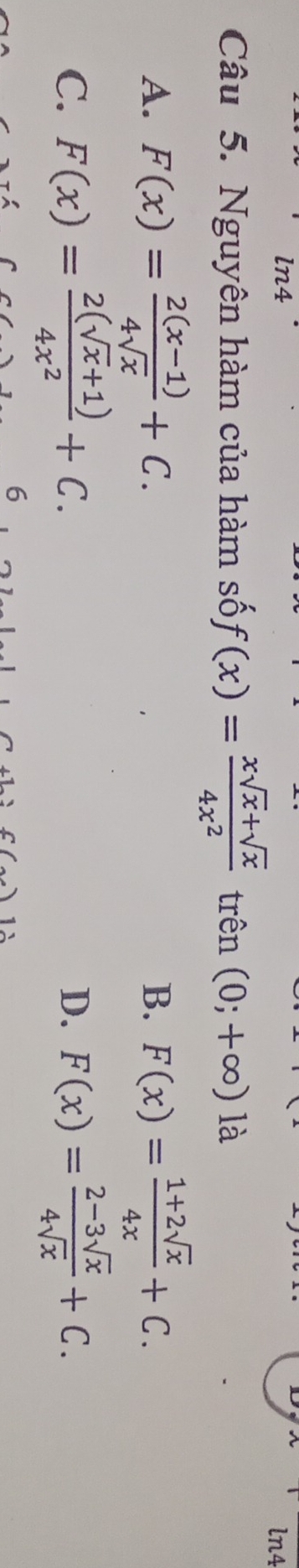 ln4
ln4
Câu 5. Nguyên hàm của hàm số f(x)= (xsqrt(x)+sqrt(x))/4x^2  trên (0;+∈fty ) là
A. F(x)= (2(x-1))/4sqrt(x) +C. B. F(x)= (1+2sqrt(x))/4x +C.
C. F(x)= (2(sqrt(x)+1))/4x^2 +C. D. F(x)= (2-3sqrt(x))/4sqrt(x) +C. 
6