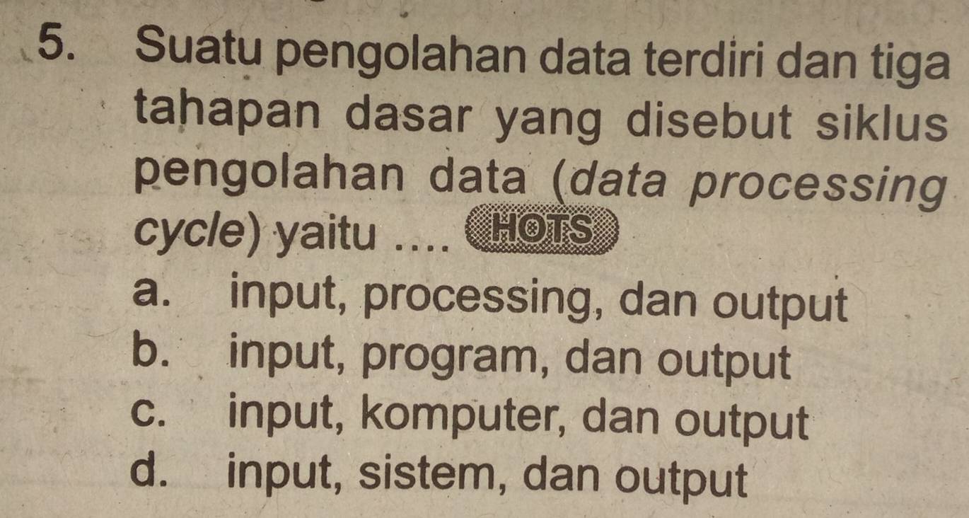 Suatu pengolahan data terdiri dan tiga
tahapan dasar yang disebut siklus
pengolahan data (data processing
cycle) yaitu .... CHOTS
a. input, processing, dan output
b. input, program, dan output
c. input, komputer, dan output
d. input, sistem, dan output