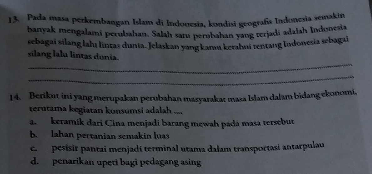 Pada masa perkembangan Islam di Indonesia, kondisi geografís Indonesia semakin
banyak mengalami perubahan. Salah satu perubahan yang terjadi adalah Indonesia
sebagai silang lalu lintas dunia. Jelaskan yang kamu ketahui tentang Indonesia sebagai
_
silang lalu lintas dunia.
_
14. Berikut ini yang merupakan perubahan masyarakat masa Islam dalam bidang ekonomi.
terutama kegiatan konsumsi adalah ....
a. keramik dari Cina menjadi barang mewah pada masa tersebut
b. lahan pertanian semakin luas
c. pesisir pantai menjadi terminal utama dalam transportasi antarpulau
d. penarikan upeti bagi pedagang asing