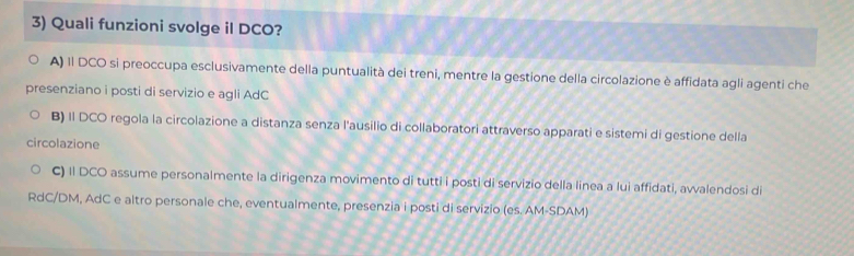 Quali funzioni svolge il DCO?
A) 1l DCO si preoccupa esclusivamente della puntualità dei treni, mentre la gestione della circolazione è affidata agli agenti che
presenziano i posti di servizio e agli AdC
B) II DCO regola la circolazione a distanza senza l'ausilio di collaboratori attraverso apparati e sistemi di gestione della
circolazione
C) II DCO assume personalmente la dirigenza movimento di tutti i posti di servizio della linea a lui affidati, avvalendosi di
RdC/DM, AdC e altro personale che, eventualmente, presenzia i posti di servizio (es. AM-SDAM)