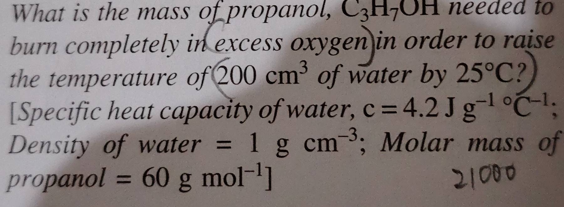 What is the mass of propanol, C_3H_7OH needed to 
burn completely in excess oxygen in order to raise 
the temperature of 200cm^3 of water by 25°C ? 
[Specific heat capacity of water, c=4.2Jg^(-1circ)C^(-1)
Density of water =1gcm^(-3); Molar mass of 
propanol =60gmol^(-1)]