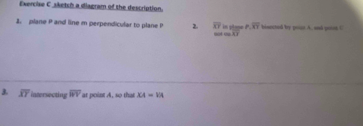 sketch a diagram of the description. 
1 plane P and line m perpendicular to plane P 2. overline XY in plane P.overline XY bisected by poim A. and poist C 
not onoverline XY
3, overline XY intersecting overline WV at point A, so that XA=VA