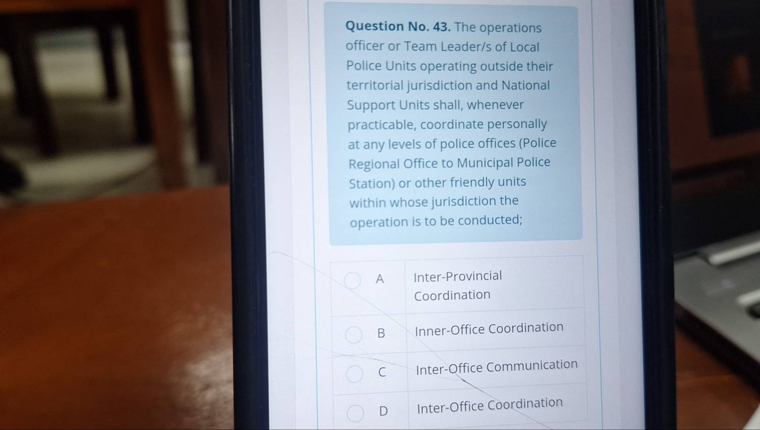 Question No. 43. The operations
officer or Team Leader/s of Local
Police Units operating outside their
territorial jurisdiction and National
Support Units shall, whenever
practicable, coordinate personally
at any levels of police offices (Police
Regional Office to Municipal Police
Station) or other friendly units
within whose jurisdiction the
operation is to be conducted;
A Inter-Provincial
Coordination
B Inner-Office Coordination
C Inter-Office Communication
D Inter-Office Coordination