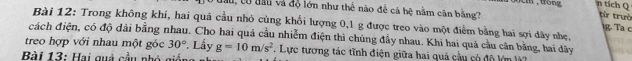 tích Q 
lau, có đầu và độ lớn như thể nào để cả bệ nằm cân bằng? 
từ trưò 
Bài 12: Trong không khí, hai quá cầu nhỏ cùng khổi lượng 0, 1 g được treo vào một điểm bằng hai sợi dây nhẹ, 
g. Ta c 
cách điện, có độ dài bằng nhau. Cho hai quả cầu nhiễm điện thì chúng đẩy nhau. Khi hai quả cầu cân bằng, hai dây 
treo hợp với nhau một góc 30° * Lấy 
Bài 13: Hai quả cầu nhó giả g=10m/s^2. Lực tương tác tĩnh điện giữa hai quả cầu có độ lớn l