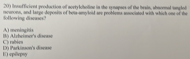 Insufficient production of acetylcholine in the synapses of the brain, abnormal tangled
neurons, and large deposits of beta-amyloid are problems associated with which one of the
following diseases?
A) meningitis
B) Alzheimer's disease
C) rabies
D) Parkinson's disease
E) epilepsy