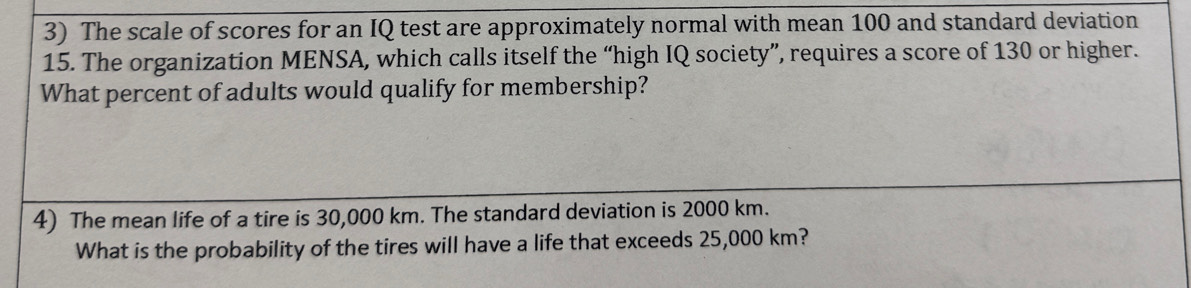 The scale of scores for an IQ test are approximately normal with mean 100 and standard deviation
15. The organization MENSA, which calls itself the “high IQ society”, requires a score of 130 or higher. 
What percent of adults would qualify for membership? 
4) The mean life of a tire is 30,000 km. The standard deviation is 2000 km. 
What is the probability of the tires will have a life that exceeds 25,000 km?