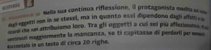 ERIVERE 
Nella sua contínua riflessione, il protagonista medita su va 
degli oggetti non in se stessi, ma in quanto essi dipendono dagli affetti s 
ricordi che noi attribuiamo loro. Tra gli oggetti a cui sei più affexionatoia ija 
sentiresti maggiormente la mancanza , sei ca ita e di perdeii e se 
Raccontalo in un testo di circa 20 righe.