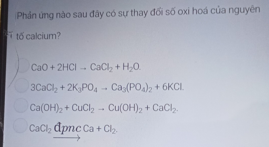 Phản ứng nào sau đây có sự thay đổi số oxi hoá của nguyên
tố calcium?
CaO+2HClto CaCl_2+H_2O.
3CaCl_2+2K_3PO_4to Ca_3(PO_4)_2+6KCl.
Ca(OH)_2+CuCl_2to Cu(OH)_2+CaCl_2.
CaCl_2vector dpncCa+Cl_2.