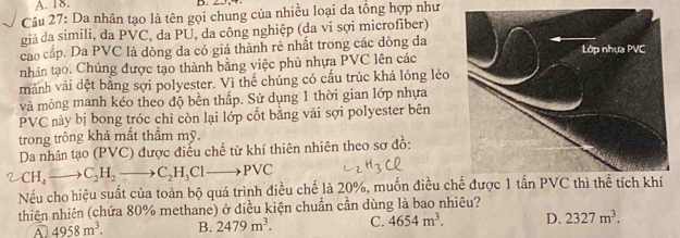 Da nhân tạo là tên gọi chung của nhiều loại da tổng hợp như
giả da simili, da PVC, da PU, da công nghiệp (da vi sợi microfiber)
cao cấp. Da PVC là dòng da có giá thành rẻ nhất trong các dòng đa
nhân tạo. Chúng được tạo thành bằng việc phủ nhựa PVC lên các
mảnh vải dệt bằng sợi polyester. Vì thế chúng có cấu trúc khá lỏng lẻo
và mỏng manh kéo theo độ bền thấp. Sử dụng 1 thời gian lớp nhựa
PVC này bị bong tróc chỉ còn lại lớp cốt bằng vải sợi polyester bên
trong trông khá mất thầm mỹ.
Da nhân tạo (PVC) được điễu chế từ khí thiên nhiên theo sơ đồ:
_ ^circ  CH_4to C_2H_2to C_2H_3Clto PVC
Nếu cho hiệu suất của toàn bộ quá trình điều chế là 20%, muốn điều c
thiên nhiên (chứa 80% methane) ở điều kiện chuẩn cần dùng là bao nhiêu?
A . 4958m^3. B. 2479m^3. C. 4654m^3. D. 2327m^3.