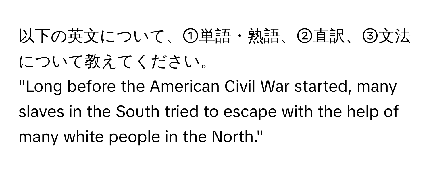 以下の英文について、①単語・熟語、②直訳、③文法について教えてください。  
"Long before the American Civil War started, many slaves in the South tried to escape with the help of many white people in the North."