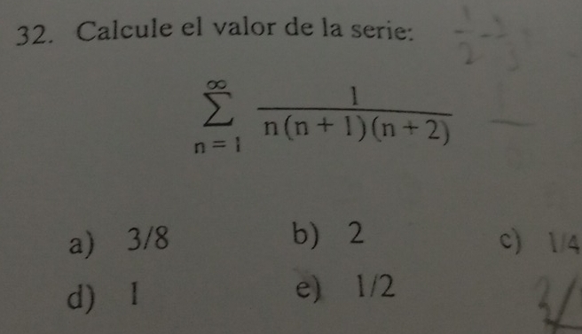 Calcule el valor de la serie:
sumlimits _(n=1)^(∈fty) 1/n(n+1)(n+2) 
a) 3/8 b 2 c 1/4
d) I
e) 1/2