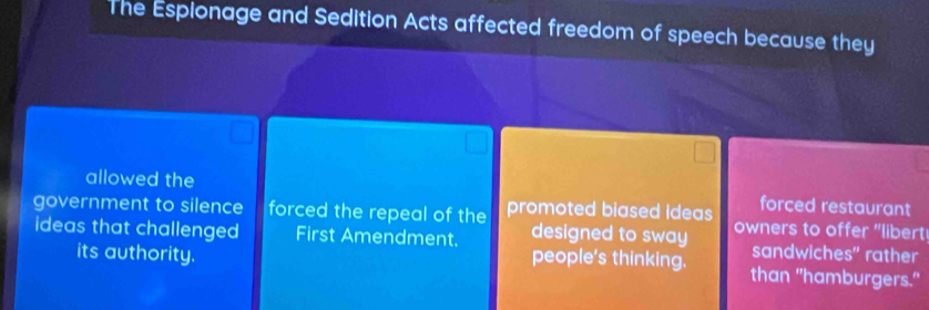 The Espionage and Sedition Acts affected freedom of speech because they 
allowed the forced restaurant 
government to silence forced the repeal of the promoted biased Ideas owners to offer "libert! 
ideas that challenged First Amendment. designed to sway sandwiches" rather 
people's thinking. 
its authority. than "hamburgers."