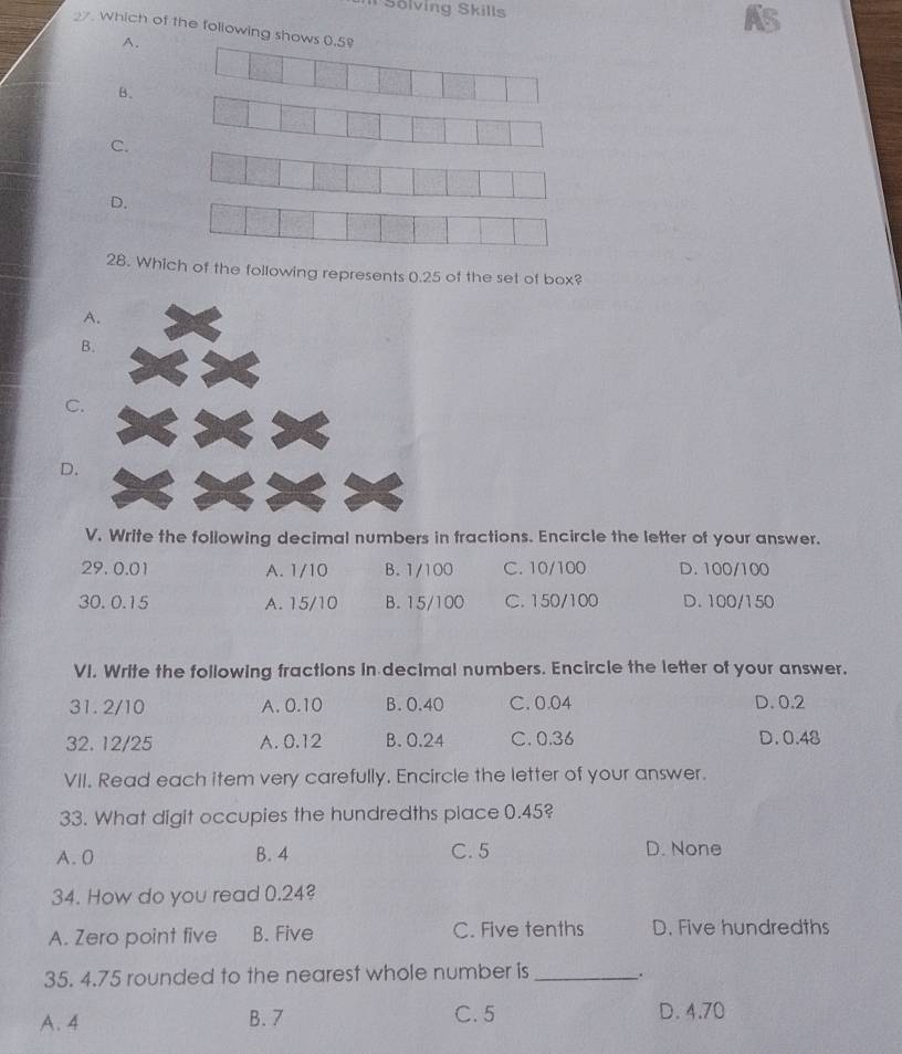 Il Sölving Skills
As
27 which of the following shows 0.5
A.
B.
C.
D.
28. Which of the following represents 0.25 of the set of box?
B
C.
D.
V. Write the following decimal numbers in fractions. Encircle the letter of your answer.
29. 0.01 A. 1/10 B. 1/100 C. 10/100 D. 100/100
30. 0.15 A. 15/10 B. 15/100 C. 150/100 D. 100/150
VI. Write the following fractions in decimal numbers. Encircle the letter of your answer.
31. 2/10 A. 0.10 B. 0.40 C. 0.04 D. 0.2
32. 12/25 A. 0.12 B. 0.24 C. 0.36 D. 0.48
VII. Read each item very carefully. Encircle the letter of your answer.
33. What digit occupies the hundredths piace 0.45?
A. 0 B. 4 C. 5 D. None
34. How do you read 0.24?
A. Zero point five B. Five C. Five tenths D. Five hundredths
35. 4.75 rounded to the nearest whole number is_ .
A. 4 B. 7 C. 5 D. 4.70