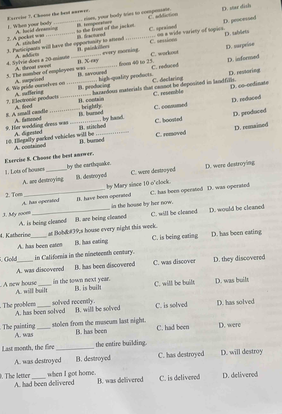 rises, your body tries to compensate.
D. star dish
Exercise 7. Choose the best answer.
A. lucid dreaming C. addiction
1. When your body B. temperature
D. processed
2. A pocket was to the front of the jacket.
D. tablets
A. stitched B. fractured C. sprained
3. Participants will have the opportunity to attend _C. sessions . on a wide variety of topics.
A. addicts B. painkillers
D. surprise
4. Sylvie does a 20-minute _, every morning.
D. informed
A. throat sweet B. X-ray C. workout
5. The number of employees was _from 40 to 25.
A. surprised B. savoured C. reduced
6. We pride ourselves on high-quality products.
D. restoring
D. co-ordinate
A. suffering B. producing C. declaring
7. Electronic products __ hazardous materials that cannot be deposited in landfills.
D. reduced
A. feed B. contain C. resemble
8. A small candle brightly.
A. fattened B. burned C. consumed
9. Her wedding dress was . . by hand.
D. remained
A. digested B. stitched C. boosted
10. Illegally parked vehicles will be _D. produced
A. contained B. burned C. removed
Exercise 8. Choose the best answer.
1. Lots of houses _by the earthquake.
A. are destroying B. destroyed C. were destroyed D. were destroying
2. Tom _by Mary since 10 o’clock.
A. has operated B. have been operated C. has been operated D. was operated
3. My room_ in the house by her now.
A. is being cleaned B. are being cleaned C. will be cleaned D. would be cleaned
4. Katherine_ at Bob's house every night this week.
A. has been eaten B. has eating C. is being eating D. has been eating
. Gold_ in California in the nineteenth century.
A. was discovered B. has been discovered C. was discover D. they discovered
. A new house _in the town next year.
A. will built B. is built C. will be built D. was built
The problem _solved recently. D. has solved
A. has been solved B. will be solved C. is solved
The painting_ stolen from the museum last night.
A. was B. has been C. had been D. were
Last month, the fire_ the entire building.
A. was destroyed B. destroyed C. has destroyed D. will destroy
. The letter _when I got home.
A. had been delivered B. was delivered C. is delivered D. delivered