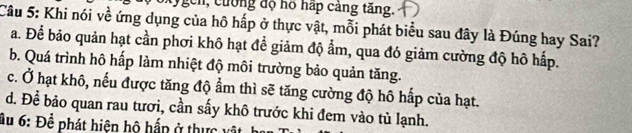 My gen, cuống độ hó háp cảng tăng.
Câu 5: Khi nói về ứng dụng của hô hấp ở thực vật, mỗi phát biểu sau đây là Đúng hay Sai?
a. Để bảo quản hạt cần phơi khô hạt để giảm độ ẩm, qua đó giảm cường độ hô hấp.
b. Quá trình hô hấp làm nhiệt độ môi trường bảo quản tăng.
c. Ở hạt khô, nếu được tăng độ ẩm thì sẽ tăng cường độ hô hấp của hạt.
d. Để bảo quan rau tươi, cần sấy khô trước khi đem vào tủ lạnh.
âu 6: Để phát hiện hộ hấp ở thực vật