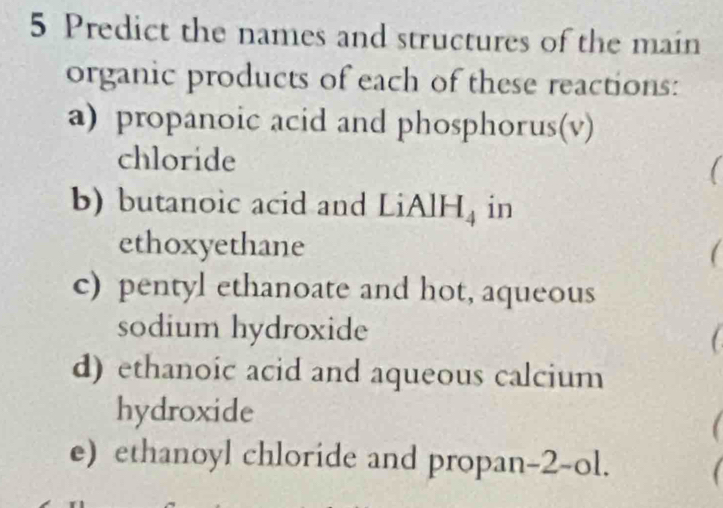 Predict the names and structures of the main 
organic products of each of these reactions: 
a) propanoic acid and phosphorus(v) 
chloride 1 
b) butanoic acid and LiAlH_4 in 
ethoxyethane 
c) pentyl ethanoate and hot, aqueous 
sodium hydroxide 
d) ethanoic acid and aqueous calcium 
hydroxide 
e) ethanoyl chloride and propan-2- -( l.