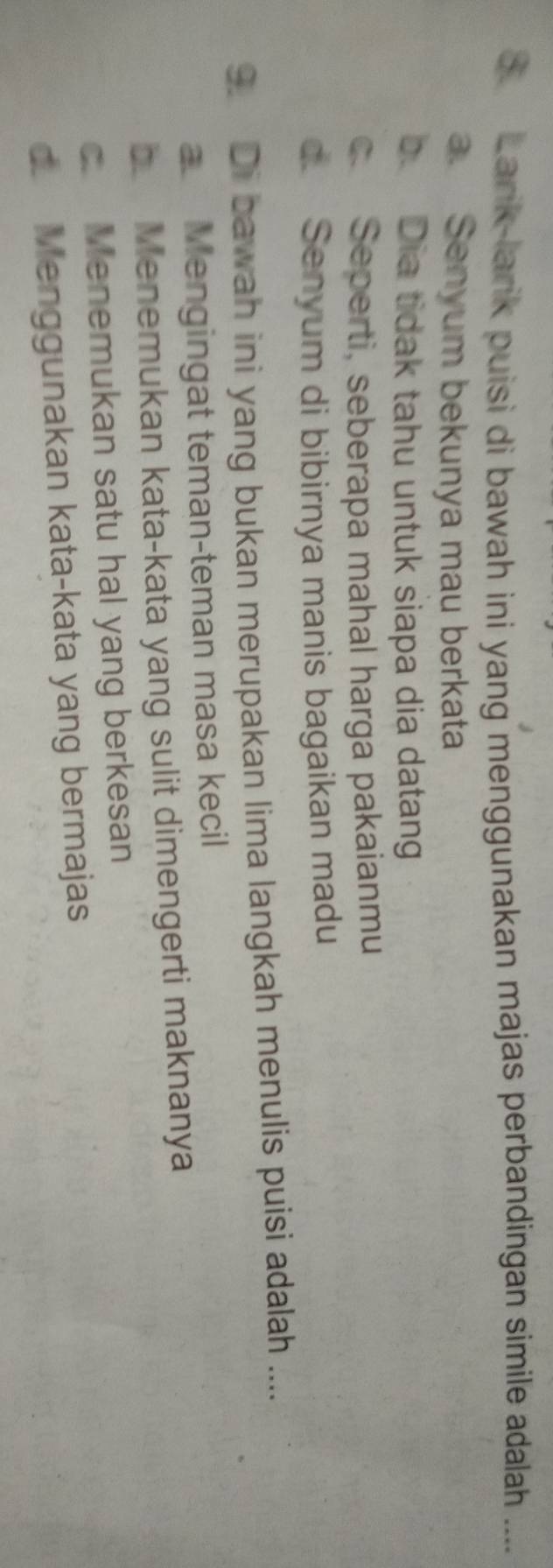 Larik-larik puisi di bawah ini yang menggunakan majas perbandingan simile adalah ....
a. Senyum bekunya mau berkata
b. Dia tidak tahu untuk siapa dia datang
c. Seperti, seberapa mahal harga pakaianmu
d. Senyum di bibirnya manis bagaikan madu
9. Di bawah ini yang bukan merupakan lima langkah menulis puisi adalah ....
a Mengingat teman-teman masa kecil
b Menemukan kata-kata yang sulit dimengerti maknanya
c. Menemukan satu hal yang berkesan
d. Menggunakan kata-kata yang bermajas