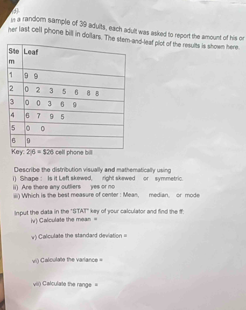 (5).
In a random sample of 39 adults, each adult was asked to report the amount of his or
her last cell phone bill in dollars. The sd-leaf plot of the results is shown here.
Describe the distribution visually and mathematically using
i) Shape : Is it Left skewed, right skewed or symmetric.
ii) Are there any outliers yes or no
iii) Which is the best measure of center : Mean, median, or mode
Input the data in the "STAT" key of your calculator and find the ff;
iv) Calculate the mean =
v) Calculate the standard deviation =
vi) Calculate the variance =
vii) Calculate the range =