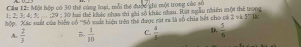 A 
Câu 12: Một hộp có 30 thẻ cùng loại, mỗi thẻ được ghi một trong các số
1; 2; 3; 4; 5; .. ; 29; 30 hai thẻ khác nhau thì ghi số khác nhau. Rút ngẫu nhiên một thẻ trong
hộp. Xác suất của biến cố ''Số xuất hiện trên thẻ được rút ra là số chia hết cho cả 2 và 5'' là:
A.  2/3  B.  1/10  C.  4/5  D.  5/6 