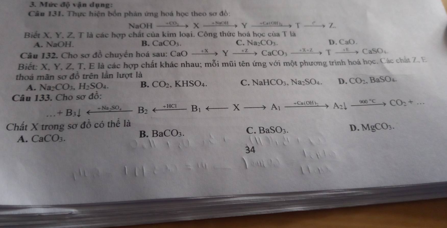 Mức độ vận dụng:
Câu 131. Thực hiện bốn phản ứng hoá học theo sơ đồ:
NaOH xrightarrow +CO_2Xxrightarrow +NaOHY _ +Ca(OH)_2 Txrightarrow eZ
Biết X, Y, Z, T là các hợp chất của kim loại. Công thức hoá học của T là
A. NaOH. B. CaCO_3. C. Na_2CO_3. D. CaO. 
Câu 132. Cho sơ đồ chuyển hoá sau: CaO + X ) xrightarrow +ZCaCO_3xrightarrow +X+ZTto CaSO_4
Biết: X, Y, Z, T, E là các hợp chất khác nhau; mỗi mũi tên ứng với một phương trình hoá học. Các chất Z, E
thoả mãn sơ đồ trên lần lượt là
A. Na_2CO_3, H_2SO_4.
B. CO_2 ,KHSO_4. C. NaHCO_3, Na_2SO_4. D. CO_2 , Ba S ) 
Câu 133. Cho sơ đồ:
+B_3downarrow arrow B_2 _ +HCIB_1 X _ +Ca(O A_2downarrow _ 900°C CO_2+...
A_1
Chất X trong sơ đồ có thể là
D. MgCO_3.
A. CaCO_3.
B. BaCO_3.
C. BaSO_3. 
34