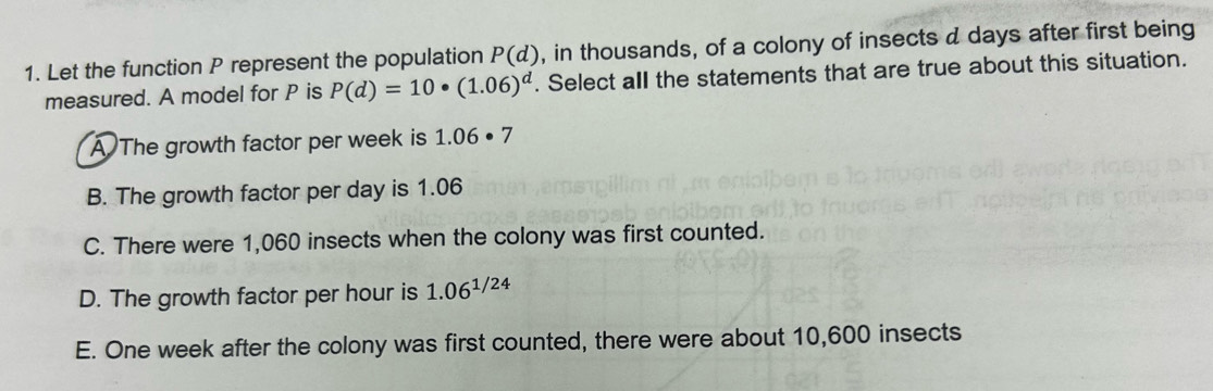 Let the function P represent the population P(d) , in thousands, of a colony of insects d days after first being
measured. A model for P is P(d)=10· (1.06)^d. Select all the statements that are true about this situation.
A The growth factor per week is 1.06· 7
B. The growth factor per day is 1.06
C. There were 1,060 insects when the colony was first counted.
D. The growth factor per hour is 1.06^(1/24)
E. One week after the colony was first counted, there were about 10,600 insects