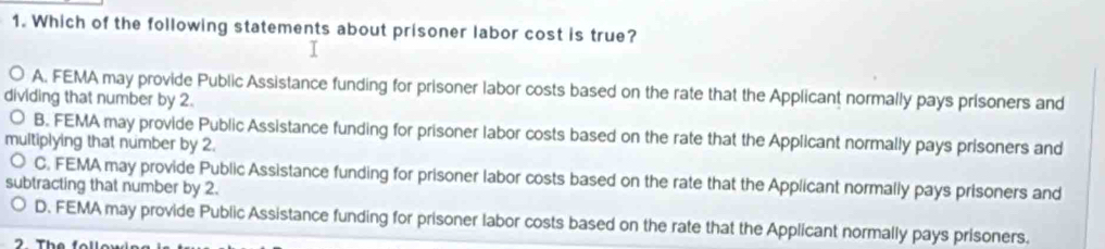 Which of the following statements about prisoner labor cost is true?
A. FEMA may provide Public Assistance funding for prisoner labor costs based on the rate that the Applicant normally pays prisoners and
dividing that number by 2.
B. FEMA may provide Public Assistance funding for prisoner labor costs based on the rate that the Applicant normally pays prisoners and
multiplying that number by 2.
C. FEMA may provide Public Assistance funding for prisoner labor costs based on the rate that the Applicant normally pays prisoners and
subtracting that number by 2.
D. FEMA may provide Public Assistance funding for prisoner labor costs based on the rate that the Applicant normally pays prisoners.