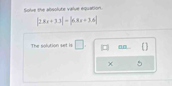 Solve the absolute value equation.
|2.8x+3.3|=|6.8x+3.6|
The solution set is □ . (□ ) □,□,…..  
× 5