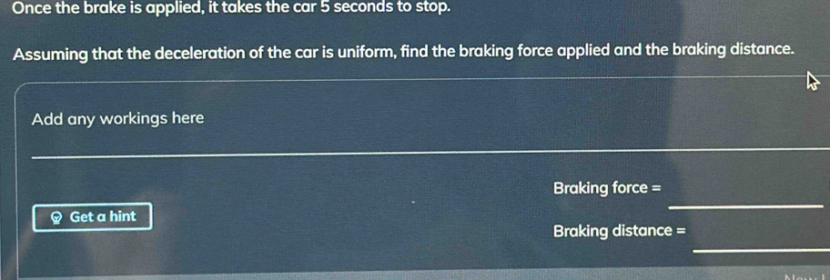 Once the brake is applied, it takes the car 5 seconds to stop. 
Assuming that the deceleration of the car is uniform, find the braking force applied and the braking distance. 
Add any workings here 
_ 
Braking force = 
Get a hint 
Braking distance = 
_