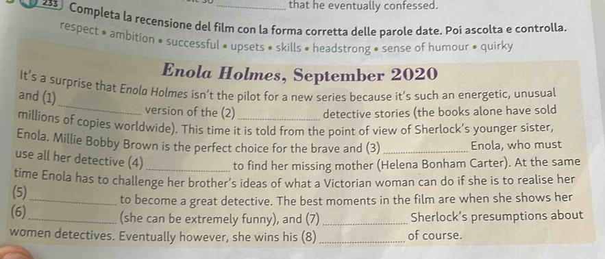 that he eventually confessed. 
z33) Completa la recensione del film con la forma corretta delle parole date. Poi ascolta e controlla. 
respect • ambition • successful • upsets • skills • headstrong • sense of humour • quirky 
Enola Holmes, September 2020 
_ 
It’s a surprise that Enolø Holmes isn’t the pilot for a new series because it’s such an energetic, unusual 
and (1) 
version of the (2) detective stories (the books alone have sold 
millions of copies worldwide). This time it is told from the point of view of Sherlock’s younger sister, 
Enola. Millie Bobby Brown is the perfect choice for the brave and (3) _Enola, who must 
use all her detective (4)_ 
to find her missing mother (Helena Bonham Carter). At the same 
time Enola has to challenge her brother’s ideas of what a Victorian woman can do if she is to realise her 
(5) 
_to become a great detective. The best moments in the film are when she shows her 
(6)_ (she can be extremely funny), and (7) _Sherlock’s presumptions about 
women detectives. Eventually however, she wins his (8) _of course.