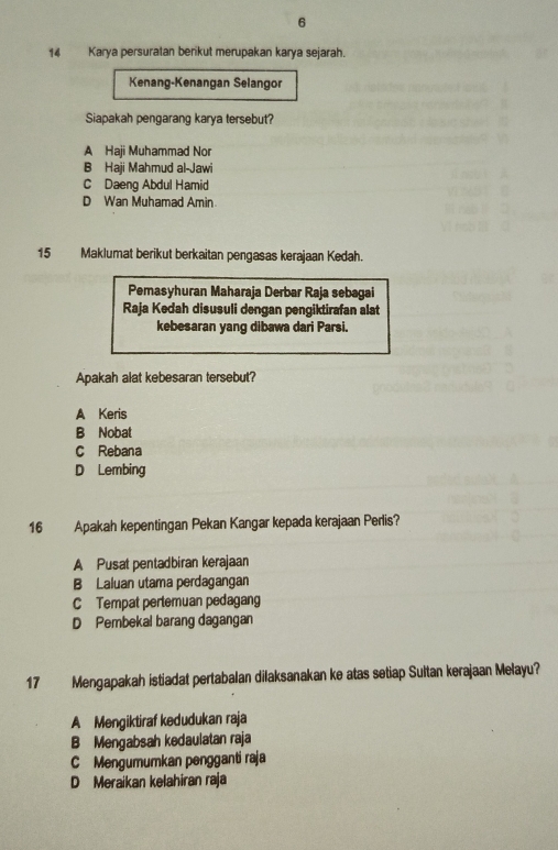 6
14 Karya persuratan berikut merupakan karya sejarah.
Kenang-Kenangan Selangor
Siapakah pengarang karya tersebut?
A Haji Muhammad Nor
B Haji Mahmud al-Jawi
C Daeng Abdul Hamid
D Wan Muhamad Amin.
15 Maklumat berikut berkaitan pengasas kerajaan Kedah.
Pemasyhuran Maharaja Derbar Raja sebagai
Raja Kedah disusuli dengan pengiktirafan alat
kebesaran yang dibawa dari Parsi.
Apakah alat kebesaran tersebut?
A Keris
B Nobat
C Rebana
D Lembing
16 Apakah kepentingan Pekan Kangar kepada kerajaan Perlis?
A Pusat pentadbiran kerajaan
B Laluan utama perdagangan
C Tempat pertemuan pedagang
D Pembekal barang dagangan
17 Mengapakah istiadat pertabalan dilaksanakan ke atas setiap Sultan kerajaan Melayu?
A Mengiktiraf kedudukan raja
B Mengabsah kedaulatan raja
C Mengumumkan pengganti raja
D Meraikan kelahiran raja