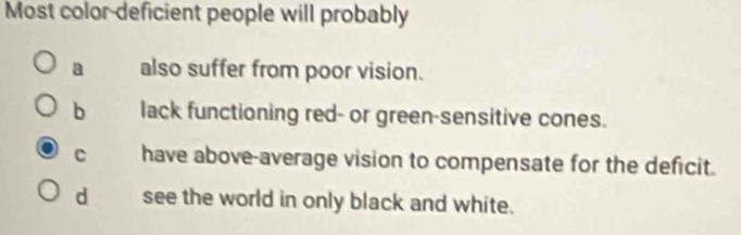 Most color-deficient people will probably
a also suffer from poor vision.
b lack functioning red- or green-sensitive cones.
C have above-average vision to compensate for the deficit.
d see the world in only black and white.