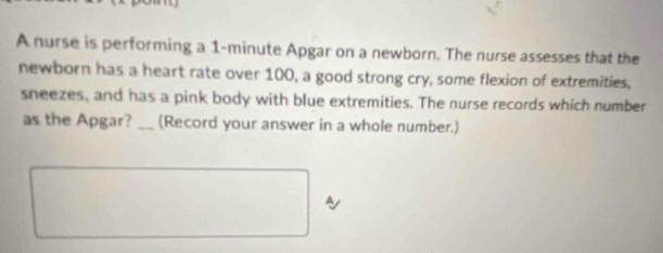 A nurse is performing a 1-minute Apgar on a newborn. The nurse assesses that the 
newborn has a heart rate over 100, a good strong cry, some flexion of extremities, 
sneezes, and has a pink body with blue extremities. The nurse records which number 
as the Apgar?_ (Record your answer in a whole number.) 
A