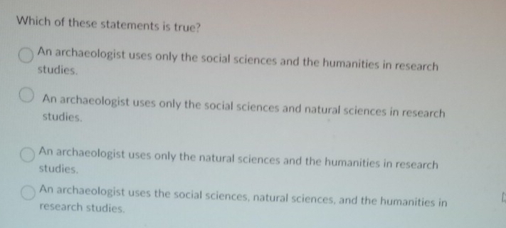 Which of these statements is true?
An archaeologist uses only the social sciences and the humanities in research
studies.
An archaeologist uses only the social sciences and natural sciences in research
studies.
An archaeologist uses only the natural sciences and the humanities in research
studies.
An archaeologist uses the social sciences, natural sciences, and the humanities in
research studies.